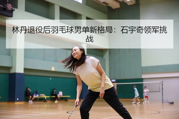 林丹退役后羽毛球男单新格局：石宇奇领军挑战