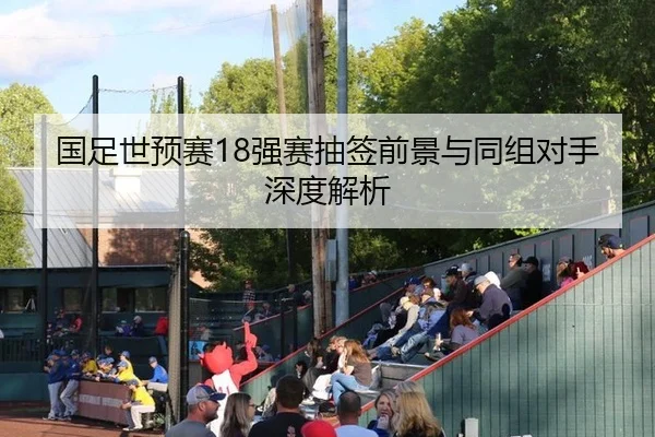 国足世预赛18强赛抽签前景与同组对手深度解析